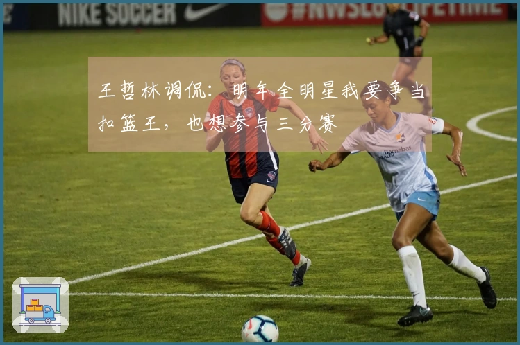 王哲林调侃：明年全明星我要争当扣篮王，也想参与三分赛