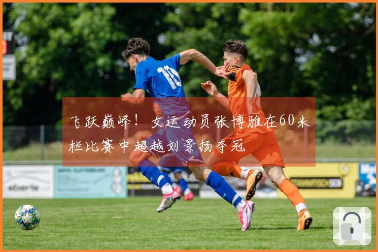 飞跃巅峰！女运动员张博雅在60米栏比赛中超越刘景扬夺冠