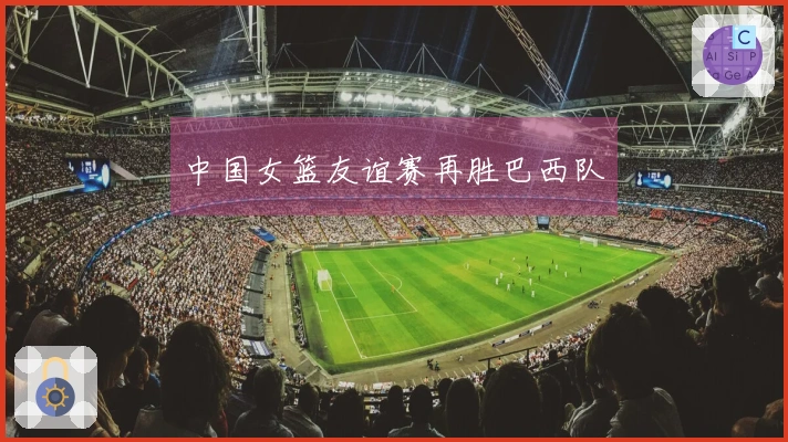 中国女篮友谊赛再胜巴西队