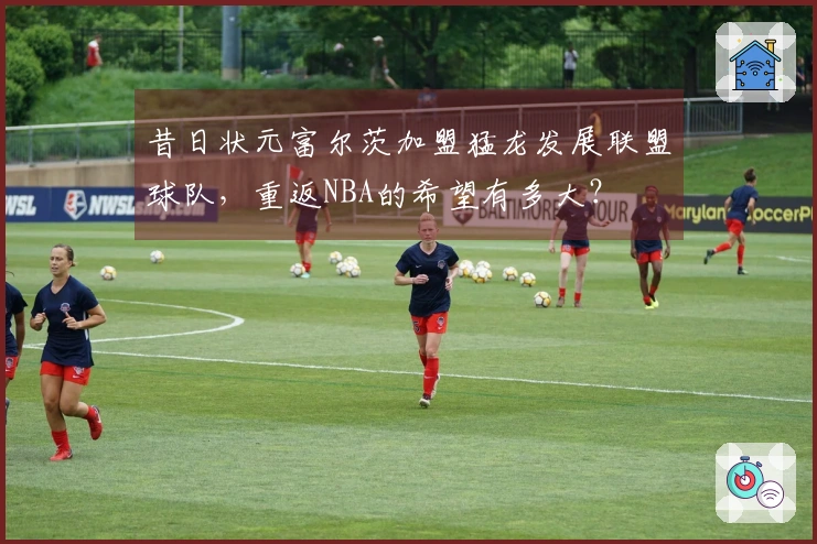 昔日状元富尔茨加盟猛龙发展联盟球队，重返NBA的希望有多大？