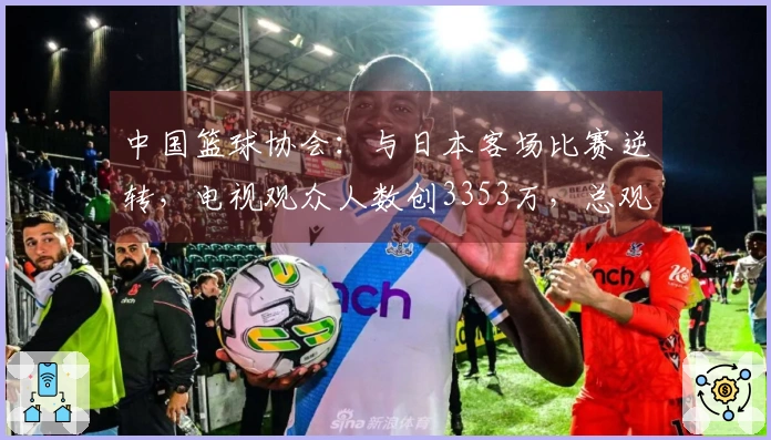 中国篮球协会：与日本客场比赛逆转，电视观众人数创3353万，总观看时长达13.8亿分钟