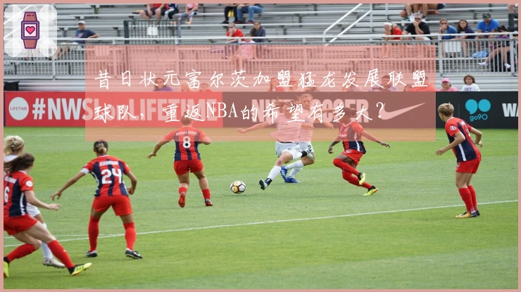 昔日状元富尔茨加盟猛龙发展联盟球队，重返NBA的希望有多大？