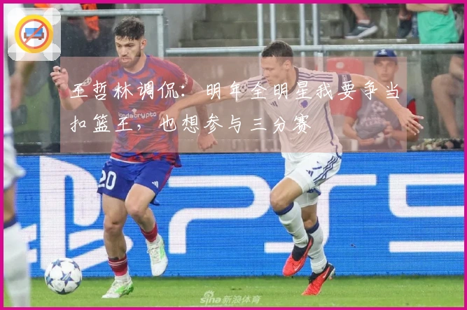 王哲林调侃：明年全明星我要争当扣篮王，也想参与三分赛