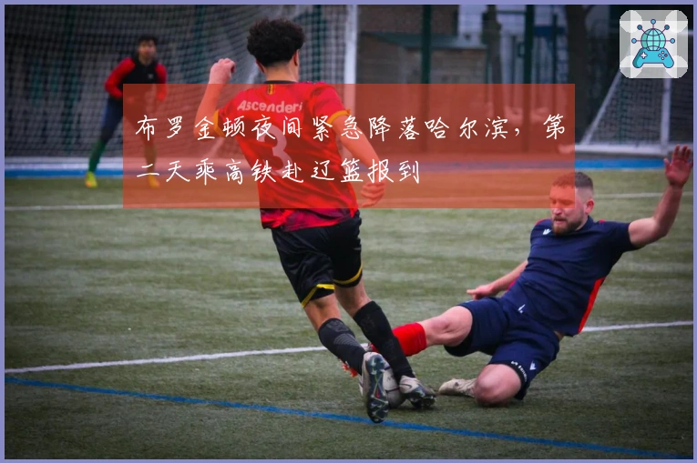 布罗金顿夜间紧急降落哈尔滨，第二天乘高铁赴辽篮报到