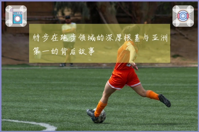 特步在跑步领域的深厚根基与亚洲第一的背后故事