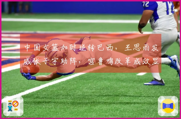 中国女篮加时逆转巴西，王思雨发威张子宇助阵，宫鲁鸣改革成效显著