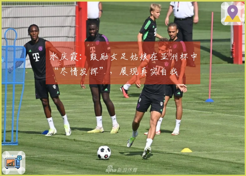 水庆霞：鼓励女足姑娘在亚洲杯中“尽情发挥”，展现真实自我