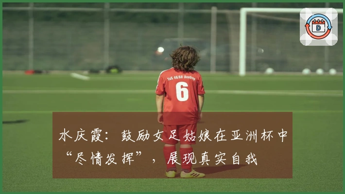 水庆霞：鼓励女足姑娘在亚洲杯中“尽情发挥”，展现真实自我