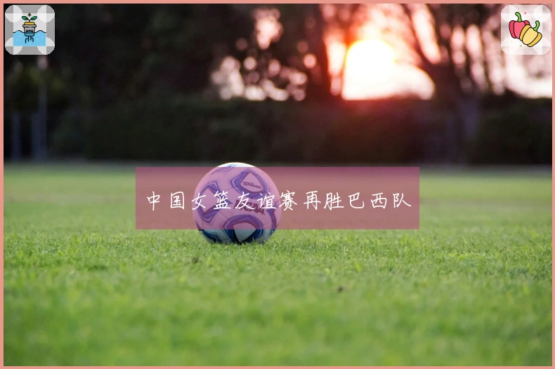 中国女篮友谊赛再胜巴西队