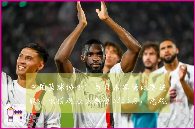 中国篮球协会：与日本客场比赛逆转，电视观众人数创3353万，总观看时长达13.8亿分钟