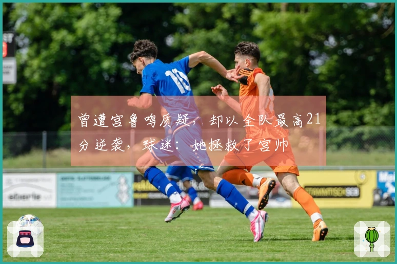 曾遭宫鲁鸣质疑，却以全队最高21分逆袭，球迷：她拯救了宫帅