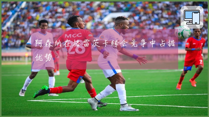 阿森纳在格雷茨卡转会竞争中占据优势