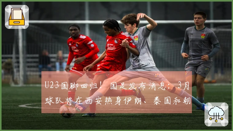 U23国脚回归！国足发布消息：3月球队将在西安热身伊朗、泰国和朝鲜