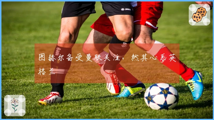 图赫尔备受曼联关注，然其心系英格兰