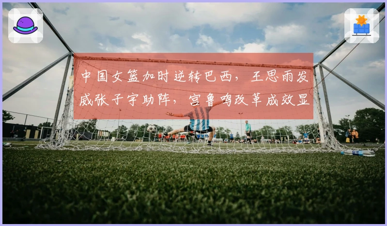 中国女篮加时逆转巴西，王思雨发威张子宇助阵，宫鲁鸣改革成效显著