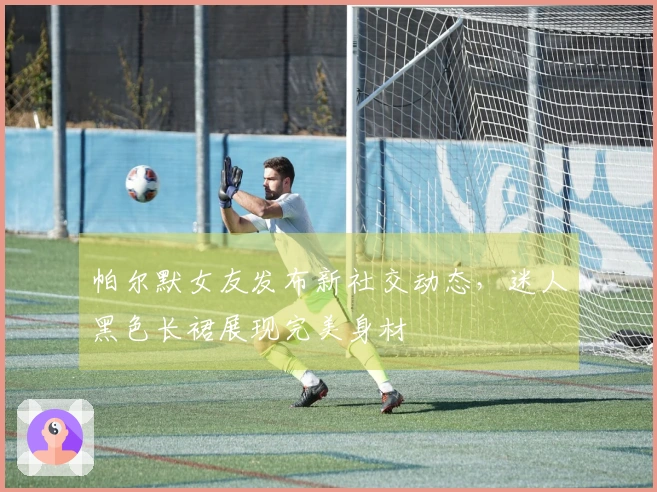 帕尔默女友发布新社交动态，迷人黑色长裙展现完美身材